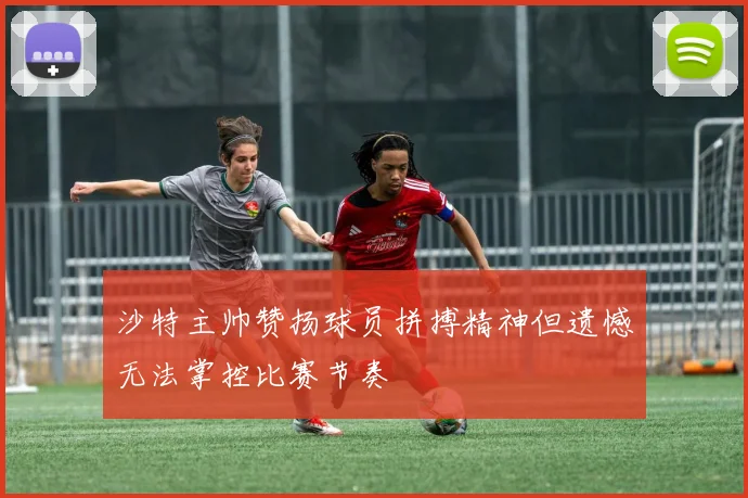 沙特主帅赞扬球员拼搏精神但遗憾无法掌控比赛节奏