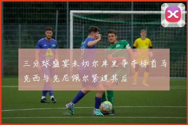 三分球盛宴米切尔库里争夺榜首马克西与克尼佩尔紧追其后