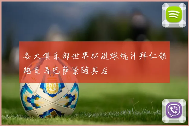 各大俱乐部世界杯进球统计拜仁领跑皇马巴萨紧随其后