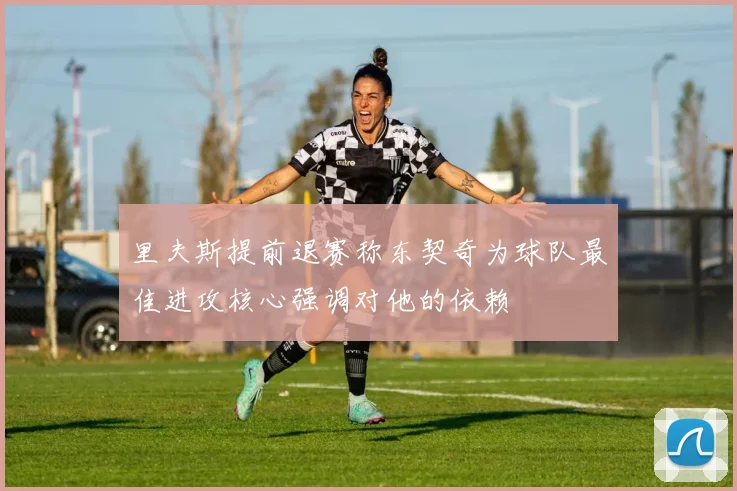 里夫斯提前退赛称东契奇为球队最佳进攻核心强调对他的依赖