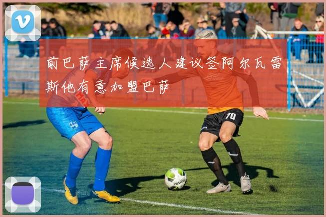 前巴萨主席候选人建议签阿尔瓦雷斯他有意加盟巴萨