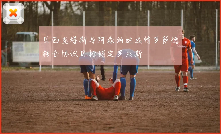 贝西克塔斯与阿森纳达成特罗萨德转会协议目标锁定罗杰斯