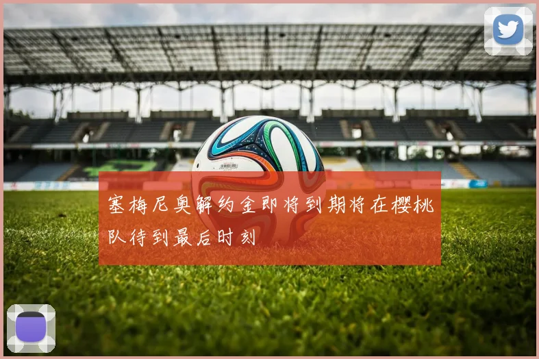 塞梅尼奥解约金即将到期将在樱桃队待到最后时刻