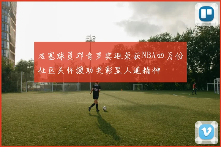 活塞球员邓肯罗宾逊荣获NBA四月份社区关怀援助奖彰显人道精神