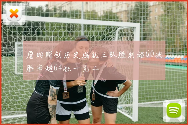 詹姆斯创历史成就三队胜利超60次胜率超64独一无二