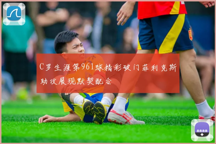 C罗生涯第961球精彩破门菲利克斯助攻展现默契配合