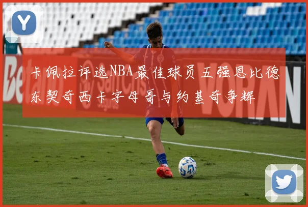 卡佩拉评选NBA最佳球员五强恩比德东契奇西卡字母哥与约基奇争辉