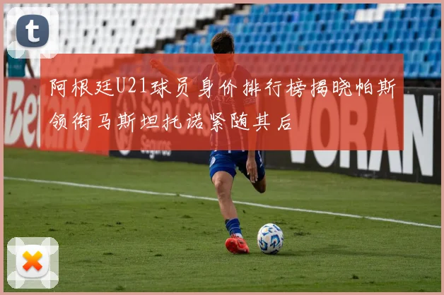 阿根廷U21球员身价排行榜揭晓帕斯领衔马斯坦托诺紧随其后