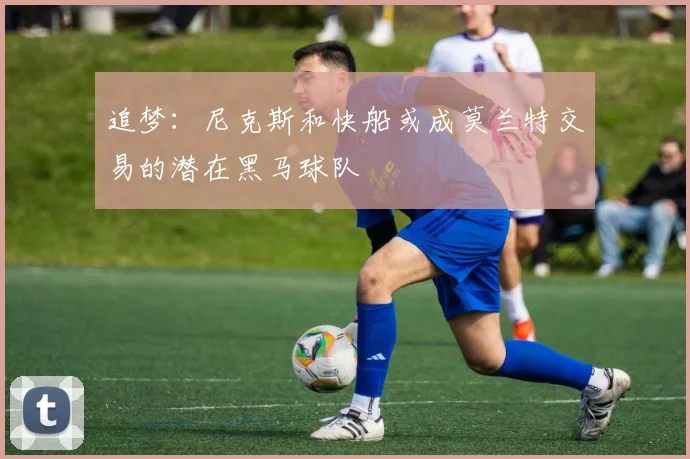 追梦：尼克斯和快船或成莫兰特交易的潜在黑马球队
