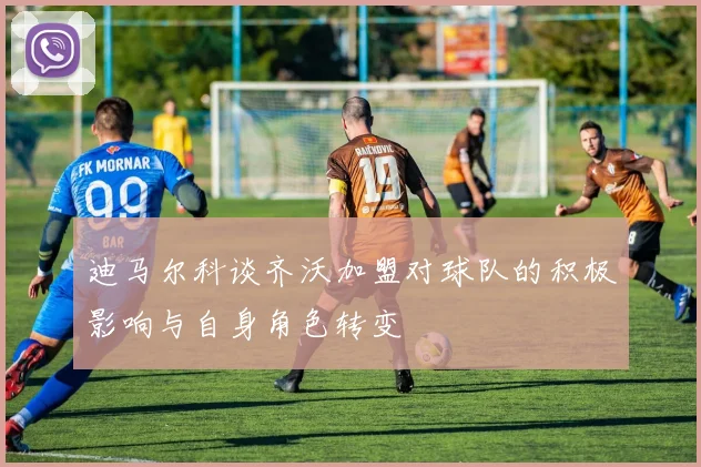 迪马尔科谈齐沃加盟对球队的积极影响与自身角色转变