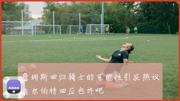 詹姆斯回归骑士的可能性引发热议吉尔伯特回应也许吧