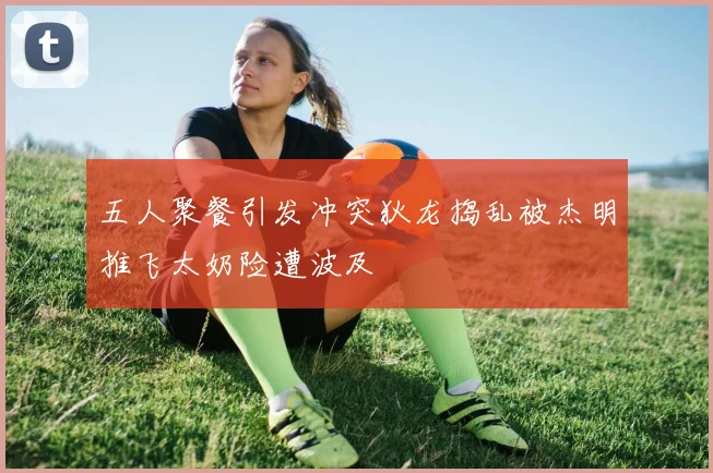 五人聚餐引发冲突狄龙捣乱被杰明推飞太奶险遭波及