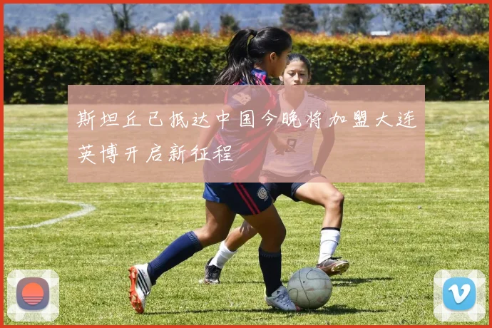 斯坦丘已抵达中国今晚将加盟大连英博开启新征程