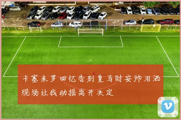 卡塞米罗回忆告别皇马时安帅泪洒现场让我动摇离开决定