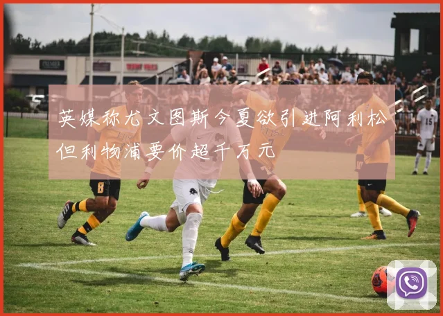 英媒称尤文图斯今夏欲引进阿利松但利物浦要价超千万元