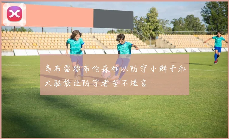 乌布雷称布伦森难以防守小辫子和大脑袋让防守者苦不堪言