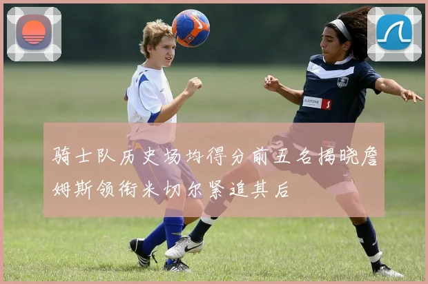 骑士队历史场均得分前五名揭晓詹姆斯领衔米切尔紧追其后