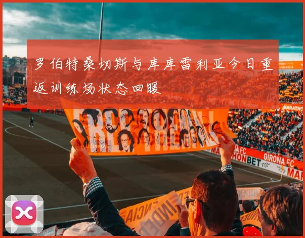 罗伯特桑切斯与库库雷利亚今日重返训练场状态回暖