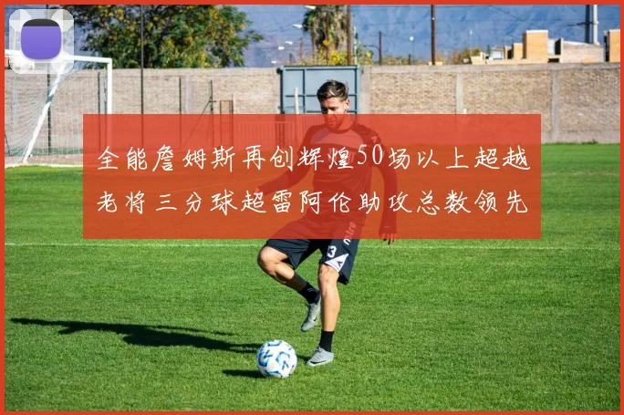 全能詹姆斯再创辉煌50场以上超越老将三分球超雷阿伦助攻总数领先隆多